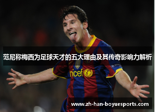 范尼称梅西为足球天才的五大理由及其传奇影响力解析