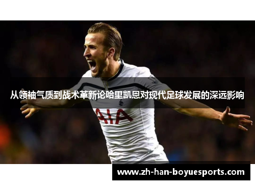 从领袖气质到战术革新论哈里凯恩对现代足球发展的深远影响 从领袖气质到战术革新论哈里凯恩对现代足球发展的深远影响