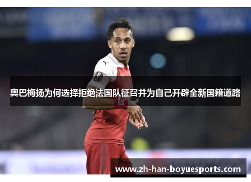 奥巴梅扬为何选择拒绝法国队征召并为自己开辟全新国籍道路 奥巴梅扬为何选择拒绝法国队征召并为自己开辟全新国籍道路