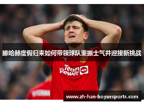 滕哈赫度假归来如何带领球队重振士气并迎接新挑战 滕哈赫度假归来如何带领球队重振士气并迎接新挑战