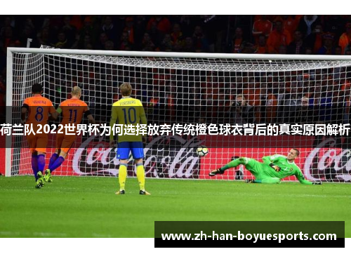 荷兰队2022世界杯为何选择放弃传统橙色球衣背后的真实原因解析