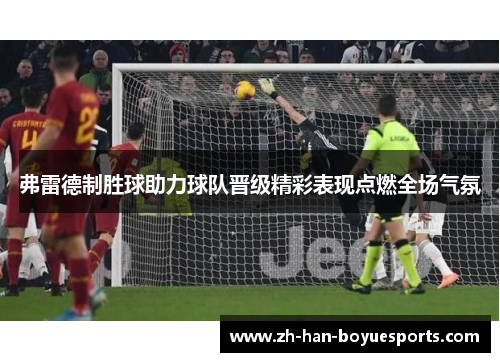 弗雷德制胜球助力球队晋级精彩表现点燃全场气氛