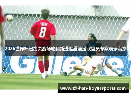 2026世界杯纽约决赛场地翻新进度超前足联官员考察表示满意